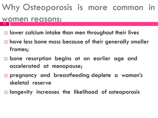 Why Osteoporosis is more common in
women reasons:
 lower calcium intake than men throughout their lives
 have less bone mass because of their generally smaller
frames;
 bone resorption begins at an earlier age and
accelerated at menopause;
 pregnancy and breastfeeding deplete a woman’s
skeletal reserve
 longevity increases the likelihood of osteoporosis
71
 
