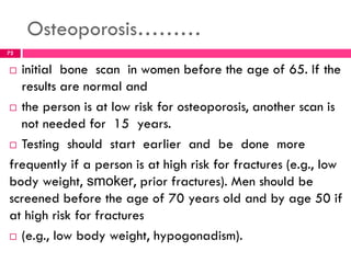 Osteoporosis………
 initial bone scan in women before the age of 65. If the
results are normal and
 the person is at low risk for osteoporosis, another scan is
not needed for 15 years.
 Testing should start earlier and be done more
frequently if a person is at high risk for fractures (e.g., low
body weight, smoker, prior fractures). Men should be
screened before the age of 70 years old and by age 50 if
at high risk for fractures
 (e.g., low body weight, hypogonadism).
72
 