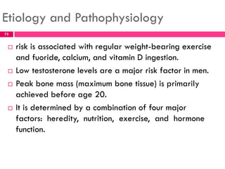 Etiology and Pathophysiology
 risk is associated with regular weight-bearing exercise
and fuoride, calcium, and vitamin D ingestion.
 Low testosterone levels are a major risk factor in men.
 Peak bone mass (maximum bone tissue) is primarily
achieved before age 20.
 It is determined by a combination of four major
factors: heredity, nutrition, exercise, and hormone
function.
75
 