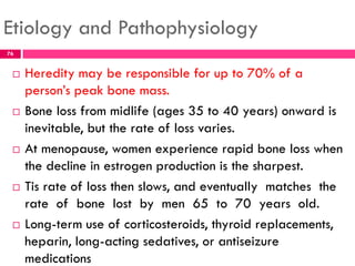 Etiology and Pathophysiology
 Heredity may be responsible for up to 70% of a
person’s peak bone mass.
 Bone loss from midlife (ages 35 to 40 years) onward is
inevitable, but the rate of loss varies.
 At menopause, women experience rapid bone loss when
the decline in estrogen production is the sharpest.
 Tis rate of loss then slows, and eventually matches the
rate of bone lost by men 65 to 70 years old.
 Long-term use of corticosteroids, thyroid replacements,
heparin, long-acting sedatives, or antiseizure
medications
76
 