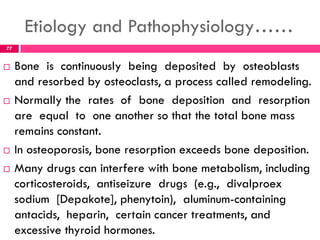 Etiology and Pathophysiology……
 Bone is continuously being deposited by osteoblasts
and resorbed by osteoclasts, a process called remodeling.
 Normally the rates of bone deposition and resorption
are equal to one another so that the total bone mass
remains constant.
 In osteoporosis, bone resorption exceeds bone deposition.
 Many drugs can interfere with bone metabolism, including
corticosteroids, antiseizure drugs (e.g., divalproex
sodium [Depakote], phenytoin), aluminum-containing
antacids, heparin, certain cancer treatments, and
excessive thyroid hormones.
77
 