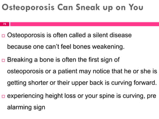 Osteoporosis Can Sneak up on You
 Osteoporosis is often called a silent disease
because one can’t feel bones weakening.
 Breaking a bone is often the first sign of
osteoporosis or a patient may notice that he or she is
getting shorter or their upper back is curving forward.
 experiencing height loss or your spine is curving, pre
alarming sign
78
 