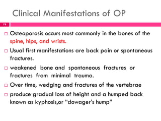 Clinical Manifestations of OP
 Osteoporosis occurs most commonly in the bones of the
spine, hips, and wrists.
 Usual first manifestations are back pain or spontaneous
fractures.
 weakened bone and spontaneous fractures or
fractures from minimal trauma.
 Over time, wedging and fractures of the vertebrae
 produce gradual loss of height and a humped back
known as kyphosis,or ―dowager’s hump‖
79
 