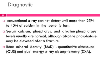 Diagnostic
 conventional x-ray can not detect until more than 25%
to 40% of calcium in the bone is lost.
 Serum calcium, phosphorus, and alkaline phosphatase
levels usually are normal, although alkaline phosphatase
may be elevated afer a fracture.
 Bone mineral density (BMD) :- quantitative ultrasound
(QUS) and dual-energy x-ray absorptiometry (DXA).
82
 