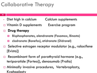 Collaborative Therapy
• Diet high in calcium Calcium supplements
 Vitamin D supplements Exercise program
 Drug therapy
 Bisphosphonates, alendronate (Fosamax, Binosto)
 clodronate (Bonefos), etidronate (Didronel)
 Selective estrogen receptor modulator (e.g., raloxifene
[Evista])
 Recombinant form of parathyroid hormone (e.g.,
teriparatide [Forteo]), denosumab (Prolia)
 Minimally invasive procedures, Vertebroplasty,
Kyphoplasty
83
 