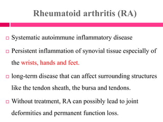 Rheumatoid arthritis (RA)
 Systematic autoimmune inflammatory disease
 Persistent inflammation of synovial tissue especially of
the wrists, hands and feet.
 long-term disease that can affect surrounding structures
like the tendon sheath, the bursa and tendons.
 Without treatment, RA can possibly lead to joint
deformities and permanent function loss.
 
