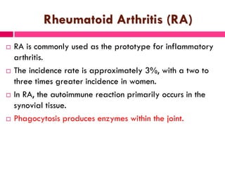 Rheumatoid Arthritis (RA)
 RA is commonly used as the prototype for inflammatory
arthritis.
 The incidence rate is approximately 3%, with a two to
three times greater incidence in women.
 In RA, the autoimmune reaction primarily occurs in the
synovial tissue.
 Phagocytosis produces enzymes within the joint.
 