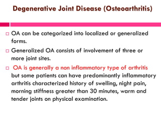 Degenerative Joint Disease (Osteoarthritis)
 OA can be categorized into localized or generalized
forms.
 Generalized OA consists of involvement of three or
more joint sites.
 OA is generally a non inflammatory type of arthritis
but some patients can have predominantly inflammatory
arthritis characterized history of swelling, night pain,
morning stiffness greater than 30 minutes, warm and
tender joints on physical examination.
 