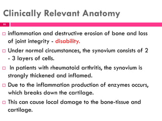 Clinically Relevant Anatomy
 inflammation and destructive erosion of bone and loss
of joint integrity - disability.
 Under normal circumstances, the synovium consists of 2
- 3 layers of cells.
 In patients with rheumatoid arthritis, the synovium is
strongly thickened and inflamed.
 Due to the inflammation production of enzymes occurs,
which breaks down the cartilage.
 This can cause local damage to the bone-tissue and
cartilage.
91
 