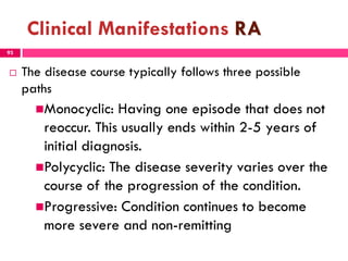 Clinical Manifestations RA
 The disease course typically follows three possible
paths
Monocyclic: Having one episode that does not
reoccur. This usually ends within 2-5 years of
initial diagnosis.
Polycyclic: The disease severity varies over the
course of the progression of the condition.
Progressive: Condition continues to become
more severe and non-remitting
93
 