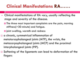 Clinical Manifestations RA……
 Clinical manifestations of RA vary, usually reflecting the
stage and severity of the disease.
 The three most important complaints are the pain, morning
stiffness(>30 minute) and fatigue.
 joint swelling, warmth and redness
 a chronic, symmetrical inflammation of
metatarsophalangeal joints (MTP), the wrists, the
metacarpophalangeal joints (MCP) and the proximal
interphalangeal joints (PIP).
 Softening of the ligaments can lead to deformation of the
fingers
 