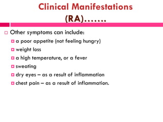 Clinical Manifestations
(RA)…….
 Other symptoms can include:
 a poor appetite (not feeling hungry)
 weight loss
 a high temperature, or a fever
 sweating
 dry eyes – as a result of inflammation
 chest pain – as a result of inflammation.
 