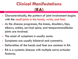 Clinical Manifestations
(RA)
 Characteristically, the pattern of joint involvement begins
with the small joints in the hands, wrists, and feet.
 As the disease progresses, the knees, shoulders, hips,
elbows, ankles, cervical spine, and temporomandibular
joints are involved.
 The onset of symptoms is usually acute.
 Symptoms are usually bilateral and symmetric.
 Deformities of the hands and feet are common in RA.
 RA is a systemic disease with multiple extra-articular
features.
 