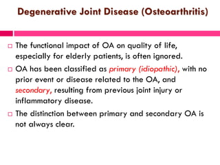 Degenerative Joint Disease (Osteoarthritis)
 The functional impact of OA on quality of life,
especially for elderly patients, is often ignored.
 OA has been classified as primary (idiopathic), with no
prior event or disease related to the OA, and
secondary, resulting from previous joint injury or
inflammatory disease.
 The distinction between primary and secondary OA is
not always clear.
 