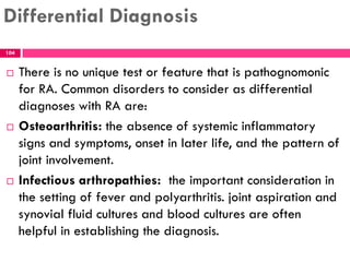 Differential Diagnosis
 There is no unique test or feature that is pathognomonic
for RA. Common disorders to consider as differential
diagnoses with RA are:
 Osteoarthritis: the absence of systemic inflammatory
signs and symptoms, onset in later life, and the pattern of
joint involvement.
 Infectious arthropathies: the important consideration in
the setting of fever and polyarthritis. joint aspiration and
synovial fluid cultures and blood cultures are often
helpful in establishing the diagnosis.
104
 