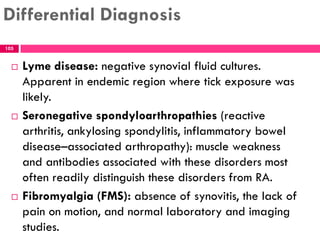 Differential Diagnosis
 Lyme disease: negative synovial fluid cultures.
Apparent in endemic region where tick exposure was
likely.
 Seronegative spondyloarthropathies (reactive
arthritis, ankylosing spondylitis, inflammatory bowel
disease–associated arthropathy): muscle weakness
and antibodies associated with these disorders most
often readily distinguish these disorders from RA.
 Fibromyalgia (FMS): absence of synovitis, the lack of
pain on motion, and normal laboratory and imaging
studies.
105
 
