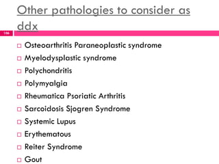 Other pathologies to consider as
ddx
 Osteoarthritis Paraneoplastic syndrome
 Myelodysplastic syndrome
 Polychondritis
 Polymyalgia
 Rheumatica Psoriatic Arthritis
 Sarcoidosis Sjogren Syndrome
 Systemic Lupus
 Erythematous
 Reiter Syndrome
 Gout
106
 