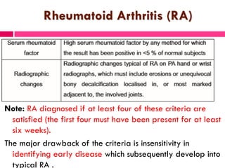 Rheumatoid Arthritis (RA)
Note: RA diagnosed if at least four of these criteria are
satisfied (the first four must have been present for at least
six weeks).
The major drawback of the criteria is insensitivity in
identifying early disease which subsequently develop into
typical RA .
 