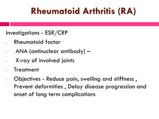 Rheumatoid Arthritis (RA)
Investigations - ESR/CRP
- Rheumatoid factor
- ANA (antinuclear antibody) –
- X-ray of involved joints
- Treatment
- Objectives - Reduce pain, swelling and stiffness ,
Prevent deformities , Delay disease progression and
onset of long term complications
 