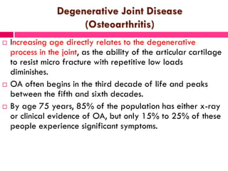 Degenerative Joint Disease
(Osteoarthritis)
 Increasing age directly relates to the degenerative
process in the joint, as the ability of the articular cartilage
to resist micro fracture with repetitive low loads
diminishes.
 OA often begins in the third decade of life and peaks
between the fifth and sixth decades.
 By age 75 years, 85% of the population has either x-ray
or clinical evidence of OA, but only 15% to 25% of these
people experience significant symptoms.
 