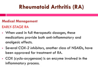 Rheumatoid Arthritis (RA)
Medical Management
EARLY-STAGE RA
 When used in full therapeutic dosages, these
medications provide both anti-inflammatory and
analgesic effects.
 Several COX-2 inhibitors, another class of NSAIDs, have
been approved for treatment of RA.
 COX (cyclo-oxygenase) is an enzyme involved in the
inflammatory process.
 