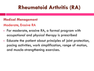 Rheumatoid Arthritis (RA)
Medical Management
Moderate, Erosive RA
 For moderate, erosive RA, a formal program with
occupational and physical therapy is prescribed
 Educate the patient about principles of joint protection,
pacing activities, work simplification, range of motion,
and muscle-strengthening exercises.
 