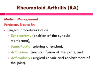 Rheumatoid Arthritis (RA)
Medical Management
Persistent, Erosive RA
 Surgical procedures include
 Synovectomy (excision of the synovial
membrane),
 Tenorrhaphy (suturing a tendon),
 Arthrodesis (surgical fusion of the joint), and
 Arthroplasty (surgical repair and replacement of
the joint).
 