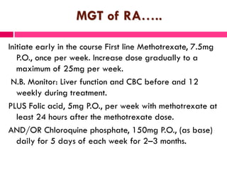 MGT of RA…..
Initiate early in the course First line Methotrexate, 7.5mg
P.O., once per week. Increase dose gradually to a
maximum of 25mg per week.
N.B. Monitor: Liver function and CBC before and 12
weekly during treatment.
PLUS Folic acid, 5mg P.O., per week with methotrexate at
least 24 hours after the methotrexate dose.
AND/OR Chloroquine phosphate, 150mg P.O., (as base)
daily for 5 days of each week for 2–3 months.
 