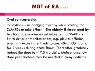 MGT of RA…..
 Oral corticosteroids
 Indications: - As bridging therapy while waiting for
DMARDs to take effect. - The elderly if threatened by
functional dependence and intolerant to NSAIDs. -
Extra-articular manifestations, e.g. pleural effusion,
scleritis. - Acute flare Prednisolone, 40mg P.O., daily
for 2 weeks during acute flares. Thereafter gradually
reduce the dose to < 7.5 mg daily. Maintenance low
dose prednisolone may be needed in many patients


 
