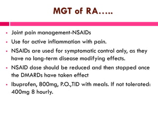 MGT of RA…..
 Joint pain management-NSAIDs
 Use for active inflammation with pain.
 NSAIDs are used for symptomatic control only, as they
have no long-term disease modifying effects.
 NSAID dose should be reduced and then stopped once
the DMARDs have taken effect
 Ibuprofen, 800mg, P.O.,TID with meals. If not tolerated:
400mg 8 hourly.
 