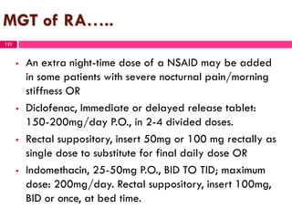 MGT of RA…..
 An extra night-time dose of a NSAID may be added
in some patients with severe nocturnal pain/morning
stiffness OR
 Diclofenac, Immediate or delayed release tablet:
150-200mg/day P.O., in 2-4 divided doses.
 Rectal suppository, insert 50mg or 100 mg rectally as
single dose to substitute for final daily dose OR
 Indomethacin, 25-50mg P.O., BID TO TID; maximum
dose: 200mg/day. Rectal suppository, insert 100mg,
BID or once, at bed time.
121
 