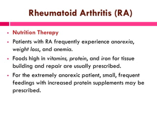 Rheumatoid Arthritis (RA)
 Nutrition Therapy
 Patients with RA frequently experience anorexia,
weight loss, and anemia.
 Foods high in vitamins, protein, and iron for tissue
building and repair are usually prescribed.
 For the extremely anorexic patient, small, frequent
feedings with increased protein supplements may be
prescribed.
 
