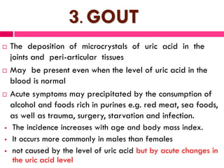 3. GOUT
 The deposition of microcrystals of uric acid in the
joints and peri-articular tissues
 May be present even when the level of uric acid in the
blood is normal
 Acute symptoms may precipitated by the consumption of
alcohol and foods rich in purines e.g. red meat, sea foods,
as well as trauma, surgery, starvation and infection.
 The incidence increases with age and body mass index.
 It occurs more commonly in males than females
 not caused by the level of uric acid but by acute changes in
the uric acid level
 