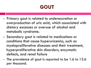 GOUT
 Primary gout is related to underexcretion or
overproduction of uric acid, which associated with
dietary excesses or overuse of alcohol and
metabolic syndrome.
 Secondary gout is related to medications or
conditions that cause hyperuricemia, such as
myeloproliferative diseases and their treatment,
hyperproliferative skin disorders, enzymatic
defects, and renal failure
 The prevalence of gout is reported to be 1.6 to 13.6
per thousand.
 