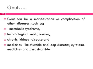 Gout…..
 Gout can be a manifestation or complication of
other diseases such as;
 metabolic syndrome,
 hematological malignancies,
 chronic kidney disease and
 medicines like thiazide and loop diuretics, cytotoxic
medicines and pyrazinamide
127
 