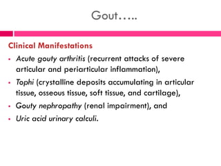 Gout…..
Clinical Manifestations
 Acute gouty arthritis (recurrent attacks of severe
articular and periarticular inflammation),
 Tophi (crystalline deposits accumulating in articular
tissue, osseous tissue, soft tissue, and cartilage),
 Gouty nephropathy (renal impairment), and
 Uric acid urinary calculi.
 