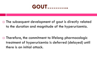 GOUT………..
 The subsequent development of gout is directly related
to the duration and magnitude of the hyperuricemia.
 Therefore, the commitment to lifelong pharmacologic
treatment of hyperuricemia is deferred (delayed) until
there is an initial attack.
 