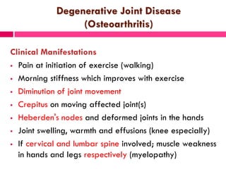 Degenerative Joint Disease
(Osteoarthritis)
Clinical Manifestations
 Pain at initiation of exercise (walking)
 Morning stiffness which improves with exercise
 Diminution of joint movement
 Crepitus on moving affected joint(s)
 Heberden's nodes and deformed joints in the hands
 Joint swelling, warmth and effusions (knee especially)
 If cervical and lumbar spine involved; muscle weakness
in hands and legs respectively (myelopathy)
 