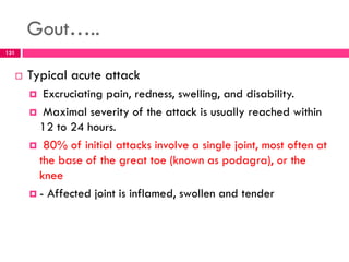 Gout…..
 Typical acute attack
 Excruciating pain, redness, swelling, and disability.
 Maximal severity of the attack is usually reached within
12 to 24 hours.
 80% of initial attacks involve a single joint, most often at
the base of the great toe (known as podagra), or the
knee
 - Affected joint is inflamed, swollen and tender
131
 
