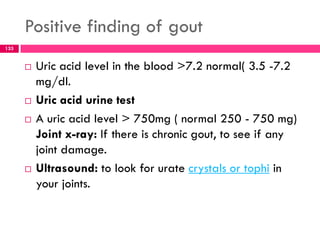 Positive finding of gout
 Uric acid level in the blood >7.2 normal( 3.5 -7.2
mg/dl.
 Uric acid urine test
 A uric acid level > 750mg ( normal 250 - 750 mg)
Joint x-ray: If there is chronic gout, to see if any
joint damage.
 Ultrasound: to look for urate crystals or tophi in
your joints.
133
 