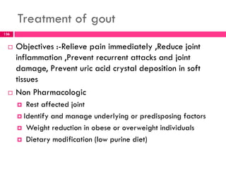 Treatment of gout
 Objectives :-Relieve pain immediately ,Reduce joint
inflammation ,Prevent recurrent attacks and joint
damage, Prevent uric acid crystal deposition in soft
tissues
 Non Pharmacologic
 Rest affected joint
 Identify and manage underlying or predisposing factors
 Weight reduction in obese or overweight individuals
 Dietary modification (low purine diet)
136
 