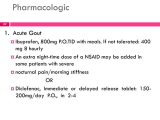 Pharmacologic
1. Acute Gout
 Ibuprofen, 800mg P.O.TID with meals. If not tolerated: 400
mg 8 hourly
 An extra night-time dose of a NSAID may be added in
some patients with severe
 nocturnal pain/morning stiffness
OR
 Diclofenac, Immediate or delayed release tablet: 150-
200mg/day P.O., in 2-4
137
 