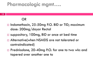 Pharmacologic mgmt….
OR
 Indomethacin, 25-50mg P.O. BID or TID; maximum
dose: 200mg/dayor Rectal
 suppository, 100mg, BID or once at bed time
 Alternative(when NSAIDS are not tolerated or
contraindicated)
 Prednisolone, 20-40mg P.O. for one to two wks and
tapered over another one to
138
 