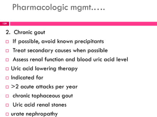 Pharmacologic mgmt.….
2. Chronic gout
 If possible, avoid known precipitants
 Treat secondary causes when possible
 Assess renal function and blood uric acid level
 Uric acid lowering therapy
 Indicated for
 >2 acute attacks per year
 chronic tophaceous gout
 Uric acid renal stones
 urate nephropathy
139
 