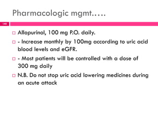 Pharmacologic mgmt.….
 Allopurinol, 100 mg P.O. daily.
 - Increase monthly by 100mg according to uric acid
blood levels and eGFR.
 - Most patients will be controlled with a dose of
300 mg daily
 N.B. Do not stop uric acid lowering medicines during
an acute attack
140
 