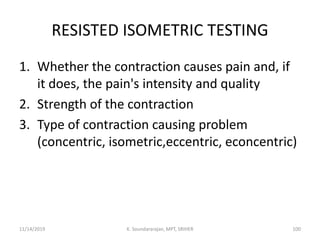 RESISTED ISOMETRIC TESTING
1. Whether the contraction causes pain and, if
it does, the pain's intensity and quality
2. Strength of the contraction
3. Type of contraction causing problem
(concentric, isometric,eccentric, econcentric)
11/14/2019 K. Soundararajan, MPT, SRIHER 100
 