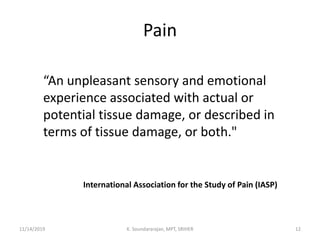 Pain
“An unpleasant sensory and emotional
experience associated with actual or
potential tissue damage, or described in
terms of tissue damage, or both."
International Association for the Study of Pain (IASP)
11/14/2019 K. Soundararajan, MPT, SRIHER 12
 