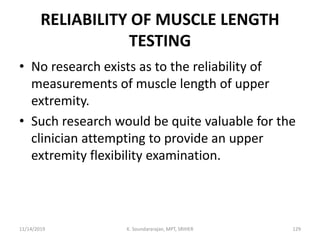 RELIABILITY OF MUSCLE LENGTH
TESTING
• No research exists as to the reliability of
measurements of muscle length of upper
extremity.
• Such research would be quite valuable for the
clinician attempting to provide an upper
extremity flexibility examination.
11/14/2019 K. Soundararajan, MPT, SRIHER 129
 
