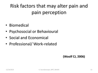 Risk factors that may alter pain and
pain perception
• Biomedical
• Psychosocial or Behavioural
• Social and Economical
• Professional/ Work-related
(Woolf CJ, 2006)
11/14/2019 K. Soundararajan, MPT, SRIHER 13
 