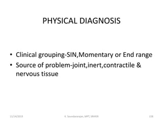 PHYSICAL DIAGNOSIS
• Clinical grouping-SIN,Momentary or End range
• Source of problem-joint,inert,contractile &
nervous tissue
11/14/2019 K. Soundararajan, MPT, SRIHER 158
 
